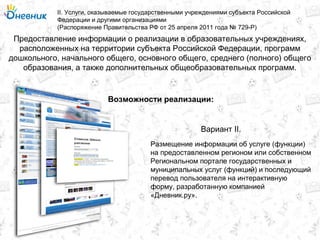 Предоставление информации о реализации в образовательных учреждениях,
расположенных на территории субъекта Российской Федерации, программ
дошкольного, начального общего, основного общего, среднего (полного) общего
образования, а также дополнительных общеобразовательных программ.
II. Услуги, оказываемые государственными учреждениями субъекта Российской
Федерации и другими организациями
(Распоряжение Правительства РФ от 25 апреля 2011 года № 729-Р)
Возможности реализации:
Размещение информации об услуге (функции)
на предоставленном регионом или собственном
Региональном портале государственных и
муниципальных услуг (функций) и последующий
перевод пользователя на интерактивную
форму, разработанную компанией
«Дневник.ру».
Вариант II.
 