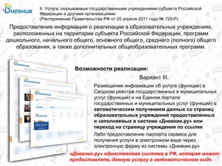 Предоставление информации о реализации в образовательных учреждениях,
расположенных на территории субъекта Российской Федерации, программ
дошкольного, начального общего, основного общего, среднего (полного) общего
образования, а также дополнительных общеобразовательных программ.
II. Услуги, оказываемые государственными учреждениями субъекта Российской
Федерации и другими организациями
(Распоряжение Правительства РФ от 25 апреля 2011 года № 729-Р)
Возможности реализации:
Размещение информации об услуге (функции) в
Сводном реестре государственных и муниципальных
услуг (функций) и на Едином портале
государственных и муниципальных услуг (функций) с
автоматическим получением данных со страниц
образовательных учреждений предоставленных
и заполняемых в системе «Дневник.ру» или
переход на страницу учреждения по ссылке
Вариант III.
Либо предоставление паспорта сервиса для
получения услуги в электронном виде через
электронную форму из системы «Дневник.ру»
«Дневник.ру» единственная система в РФ, которая может
предоставлять данную услугу в автоматическом виде.
 
