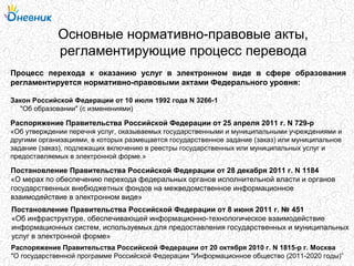 Основные нормативно-правовые акты,
регламентирующие процесс перевода
Процесс перехода к оказанию услуг в электронном виде в сфере образования
регламентируется нормативно-правовыми актами Федерального уровня:
Распоряжение Правительства Российской Федерации от 25 апреля 2011 г. N 729-р
«Об утверждении перечня услуг, оказываемых государственными и муниципальными учреждениями и
другими организациями, в которых размещается государственное задание (заказ) или муниципальное
задание (заказ), подлежащих включению в реестры государственных или муниципальных услуг и
предоставляемых в электронной форме.»
Постановление Правительства Российской Федерации от 28 декабря 2011 г. N 1184
«О мерах по обеспечению перехода федеральных органов исполнительной власти и органов
государственных внебюджетных фондов на межведомственное информационное
взаимодействие в электронном виде»
Постановление Правительства Российской Федерации от 8 июня 2011 г. № 451
«Об инфраструктуре, обеспечивающей информационно-технологическое взаимодействие
информационных систем, используемых для предоставления государственных и муниципальных
услуг в электронной форме»
Распоряжение Правительства Российской Федерации от 20 октября 2010 г. N 1815-р г. Москва
"О государственной программе Российской Федерации "Информационное общество (2011-2020 годы)”
Закон Российской Федерации от 10 июля 1992 года N 3266-1
"Об образовании" (с изменениями)
 