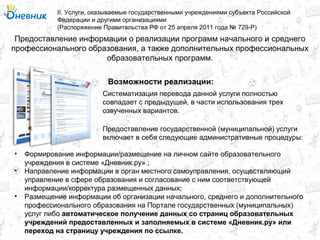 Предоставление информации о реализации программ начального и среднего
профессионального образования, а также дополнительных профессиональных
образовательных программ.
II. Услуги, оказываемые государственными учреждениями субъекта Российской
Федерации и другими организациями
(Распоряжение Правительства РФ от 25 апреля 2011 года № 729-Р)
Возможности реализации:
Систематизация перевода данной услуги полностью
совпадает с предыдущей, в части использования трех
озвученных вариантов.
Предоставление государственной (муниципальной) услуги
включает в себя следующие административные процедуры:
• Формирование информации/размещение на личном сайте образовательного
учреждения в системе «Дневник.ру» ;
• Направление информации в орган местного самоуправления, осуществляющий
управление в сфере образования и согласование с ним соответствующей
информации/корректура размещенных данных;
• Размещение информации об организации начального, среднего и дополнительного
профессионального образования на Портале государственных (муниципальных)
услуг либо автоматическое получение данных со страниц образовательных
учреждений предоставленных и заполняемых в системе «Дневник.ру» или
переход на страницу учреждения по ссылке.
 
