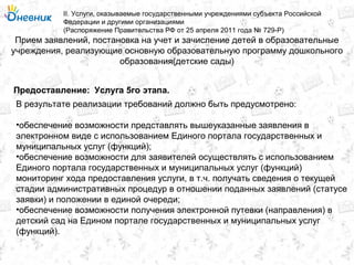 Прием заявлений, постановка на учет и зачисление детей в образовательные
учреждения, реализующие основную образовательную программу дошкольного
образования(детские сады)
II. Услуги, оказываемые государственными учреждениями субъекта Российской
Федерации и другими организациями
(Распоряжение Правительства РФ от 25 апреля 2011 года № 729-Р)
Услуга 5го этапа.Предоставление:
В результате реализации требований должно быть предусмотрено:
•обеспечение возможности представлять вышеуказанные заявления в
электронном виде с использованием Единого портала государственных и
муниципальных услуг (функций);
•обеспечение возможности для заявителей осуществлять с использованием
Единого портала государственных и муниципальных услуг (функций)
мониторинг хода предоставления услуги, в т.ч. получать сведения о текущей
стадии административных процедур в отношении поданных заявлений (статусе
заявки) и положении в единой очереди;
•обеспечение возможности получения электронной путевки (направления) в
детский сад на Едином портале государственных и муниципальных услуг
(функций).
 