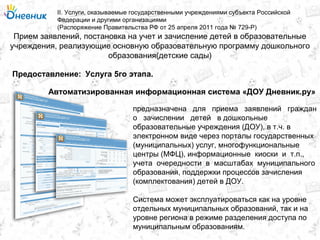 Прием заявлений, постановка на учет и зачисление детей в образовательные
учреждения, реализующие основную образовательную программу дошкольного
образования(детские сады)
II. Услуги, оказываемые государственными учреждениями субъекта Российской
Федерации и другими организациями
(Распоряжение Правительства РФ от 25 апреля 2011 года № 729-Р)
Услуга 5го этапа.Предоставление:
предназначена для приема заявлений граждан
о зачислении детей в дошкольные
образовательные учреждения (ДОУ), в т.ч. в
электронном виде через порталы государственных
(муниципальных) услуг, многофункциональные
центры (МФЦ), информационные киоски и т.п.,
учета очередности в масштабах муниципального
образования, поддержки процессов зачисления
(комплектования) детей в ДОУ.
Система может эксплуатироваться как на уровне
отдельных муниципальных образований, так и на
уровне региона в режиме разделения доступа по
муниципальным образованиям.
Автоматизированная информационная система «ДОУ Дневник.ру»
 