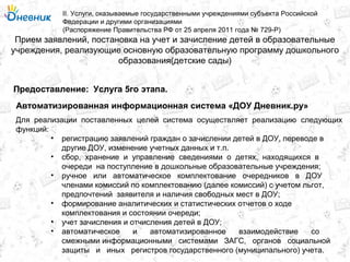 Прием заявлений, постановка на учет и зачисление детей в образовательные
учреждения, реализующие основную образовательную программу дошкольного
образования(детские сады)
II. Услуги, оказываемые государственными учреждениями субъекта Российской
Федерации и другими организациями
(Распоряжение Правительства РФ от 25 апреля 2011 года № 729-Р)
Услуга 5го этапа.Предоставление:
Для реализации поставленных целей система осуществляет реализацию следующих
функций:
• регистрацию заявлений граждан о зачислении детей в ДОУ, переводе в
другие ДОУ, изменение учетных данных и т.п.
• сбор, хранение и управление сведениями о детях, находящихся в
очереди на поступление в дошкольные образовательные учреждения;
• ручное или автоматическое комплектование очередников в ДОУ
членами комиссий по комплектованию (далее комиссий) с учетом льгот,
предпочтений заявителя и наличия свободных мест в ДОУ;
• формирование аналитических и статистических отчетов о ходе
комплектования и состоянии очереди;
• учет зачисления и отчисления детей в ДОУ;
• автоматическое и автоматизированное взаимодействие со
смежными информационными системами ЗАГС, органов социальной
защиты и иных регистров государственного (муниципального) учета.
Автоматизированная информационная система «ДОУ Дневник.ру»
 