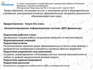 Прием заявлений, постановка на учет и зачисление детей в образовательные
учреждения, реализующие основную образовательную программу дошкольного
образования(детские сады)
II. Услуги, оказываемые государственными учреждениями субъекта Российской
Федерации и другими организациями
(Распоряжение Правительства РФ от 25 апреля 2011 года № 729-Р)
Услуга 5го этапа.Предоставление:
Подсистема рабочего стола
Организация текущей работы сотрудников комиссий по комплектованию.
Журналирования операций
Подсистема отчетов
Ретроспективное хранение ранее сформированных отчетов в виде файлов с
возможностью конвертации в документы основных офисных форматов.
Подсистема управления пользователями
Создание, редактирование и блокировку учетных записей пользователей на
любом из уровней иерархической ролевой модели.
Подсистема администрирования
Подсистема рассылки
Возможность уведомлять заявителей по SMS и электронной почте
Автоматизированная информационная система «ДОУ Дневник.ру»
 