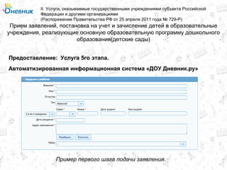 Прием заявлений, постановка на учет и зачисление детей в образовательные
учреждения, реализующие основную образовательную программу дошкольного
образования(детские сады)
II. Услуги, оказываемые государственными учреждениями субъекта Российской
Федерации и другими организациями
(Распоряжение Правительства РФ от 25 апреля 2011 года № 729-Р)
Услуга 5го этапа.Предоставление:
Автоматизированная информационная система «ДОУ Дневник.ру»
Пример первого шага подачи заявления.
 