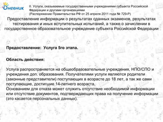 Предоставление информации о результатах сданных экзаменов, результатах
тестирования и иных вступительных испытаний, а также о зачислении в
государственное образовательное учреждение субъекта Российской Федерации
II. Услуги, оказываемые государственными учреждениями субъекта Российской
Федерации и другими организациями
(Распоряжение Правительства РФ от 25 апреля 2011 года № 729-Р)
Услуга 5го этапа.Предоставление:
Область действия:
Услуга распространяется на общеобразовательные учреждения, НПО/СПО и
учреждения доп. образования. Получателями услуги являются родители
(законные представители) поступающих в возрасте до 18 лет, а так же сами
поступающие, достигшие 14-летнего возраста.
Основанием для отказа может служить отсутствие необходимой информации
или отсутствие документов, подтверждающих права на получение информации
(это касается персональных данных).
 