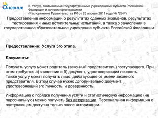 Предоставление информации о результатах сданных экзаменов, результатах
тестирования и иных вступительных испытаний, а также о зачислении в
государственное образовательное учреждение субъекта Российской Федерации
II. Услуги, оказываемые государственными учреждениями субъекта Российской
Федерации и другими организациями
(Распоряжение Правительства РФ от 25 апреля 2011 года № 729-Р)
Услуга 5го этапа.Предоставление:
Документы:
Получать услугу может родитель (законный представитель) поступающего. При
этом требуется а) заявление и б) документ, удостоверяющий личность.
Также услугу может получать лицо, действующее от имени законного
представителя. В этом случае нужно дополнительно документ,
удостоверяющий его личность, и доверенность.
Информацию о порядке получения услуги и статистическую информацию (не
персональную) можно получать без авторизации. Персональная информация о
поступающем доступна только после авторизации.
 
