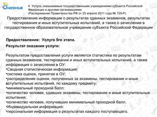 Предоставление информации о результатах сданных экзаменов, результатах
тестирования и иных вступительных испытаний, а также о зачислении в
государственное образовательное учреждение субъекта Российской Федерации
II. Услуги, оказываемые государственными учреждениями субъекта Российской
Федерации и другими организациями
(Распоряжение Правительства РФ от 25 апреля 2011 года № 729-Р)
Услуга 5го этапа.Предоставление:
Результат оказания услуги:
Результатом предоставления услуги является статистика по результатам
сданных экзаменов, тестирования и иных вступительных испытаний, а также
информация о зачислении в ОУ:
•Сводная статистическая информация:
•система оценок, принятая в ОУ;
•распределение оценок, полученных за экзамены, тестирование и иные
вступительные испытания, по каждому предмету;
•минимальный проходной балл;
•количество человек, сдавших экзамены, тестирование и иные вступительные
испытания;
•количество человек, получивших минимальный проходной балл.
•Индивидуальная информация:
•персональная информация о результатах каждого поступающего.
 