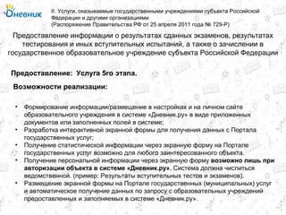 Предоставление информации о результатах сданных экзаменов, результатах
тестирования и иных вступительных испытаний, а также о зачислении в
государственное образовательное учреждение субъекта Российской Федерации
II. Услуги, оказываемые государственными учреждениями субъекта Российской
Федерации и другими организациями
(Распоряжение Правительства РФ от 25 апреля 2011 года № 729-Р)
Услуга 5го этапа.Предоставление:
Возможности реализации:
• Формирование информации/размещение в настройках и на личном сайте
образовательного учреждения в системе «Дневник.ру» в виде приложенных
документов или заполненных полей в системе;
• Разработка интерактивной экранной формы для получения данных с Портала
государственных услуг;
• Получение статистической информации через экранную форму на Портале
государственных услуг возможно для любого заинтересованного объекта.
• Получение персональной информации через экранную форму возможно лишь при
авторизации объекта в системе «Дневник.ру». Система должна числиться
ведомственной. (пример: Результаты вступительных тестов и экзаменов).
• Размещение экранной формы на Портале государственных (муниципальных) услуг
и автоматическое получение данных по запросу с образовательных учреждений
предоставленных и заполняемых в системе «Дневник.ру».
 