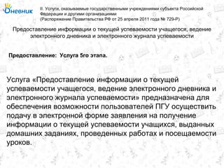 Предоставление информации о текущей успеваемости учащегося, ведение
электронного дневника и электронного журнала успеваемости
II. Услуги, оказываемые государственными учреждениями субъекта Российской
Федерации и другими организациями
(Распоряжение Правительства РФ от 25 апреля 2011 года № 729-Р)
Услуга 5го этапа.Предоставление:
Услуга «Предоставление информации о текущей
успеваемости учащегося, ведение электронного дневника и
электронного журнала успеваемости» предназначена для
обеспечения возможности пользователей ПГУ осуществить
подачу в электронной форме заявления на получение
информации о текущей успеваемости учащихся, выданных
домашних заданиях, проведенных работах и посещаемости
уроков.
 