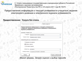 Предоставление информации о текущей успеваемости учащегося, ведение
электронного дневника и электронного журнала успеваемости
II. Услуги, оказываемые государственными учреждениями субъекта Российской
Федерации и другими организациями
(Распоряжение Правительства РФ от 25 апреля 2011 года № 729-Р)
Услуга 5го этапа.Предоставление:
Макет формы. Запрос оценок и выбор периода
 
