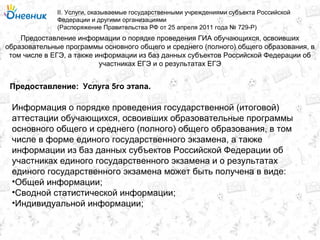 Предоставление информации о порядке проведения ГИА обучающихся, освоивших
образовательные программы основного общего и среднего (полного) общего образования, в
том числе в ЕГЭ, а также информации из баз данных субъектов Российской Федерации об
участниках ЕГЭ и о результатах ЕГЭ
II. Услуги, оказываемые государственными учреждениями субъекта Российской
Федерации и другими организациями
(Распоряжение Правительства РФ от 25 апреля 2011 года № 729-Р)
Услуга 5го этапа.Предоставление:
Информация о порядке проведения государственной (итоговой)
аттестации обучающихся, освоивших образовательные программы
основного общего и среднего (полного) общего образования, в том
числе в форме единого государственного экзамена, а также
информации из баз данных субъектов Российской Федерации об
участниках единого государственного экзамена и о результатах
единого государственного экзамена может быть получена в виде:
•Общей информации;
•Сводной статистической информации;
•Индивидуальной информации;
 