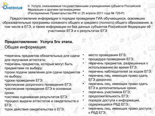 Предоставление информации о порядке проведения ГИА обучающихся, освоивших
образовательные программы основного общего и среднего (полного) общего образования, в
том числе в ЕГЭ, а также информации из баз данных субъектов Российской Федерации об
участниках ЕГЭ и о результатах ЕГЭ
II. Услуги, оказываемые государственными учреждениями субъекта Российской
Федерации и другими организациями
(Распоряжение Правительства РФ от 25 апреля 2011 года № 729-Р)
Услуга 5го этапа.Предоставление:
Общая информация:
•перечень предметов обязательных для сдачи
для получения аттестата;
•перечень предметов, которые могут быть
предметами по выбору;
•сроки подачи заявления для сдачи предметов
по выбору;
•сроки проведения ЕГЭ;
•расписание досрочного проведения ЕГЭ;
•расписание проведения ЕГЭ в основные
сроки;
•система оценивания результатов ЕГЭ;
•процесс выдачи аттестатов и свидетельств о
ЕГЭ;
•срок действия свидетельства о ЕГЭ;
• место проведения ЕГЭ;
• процедура проведения ЕГЭ;
• перечень предметов, разрешенных к
использованию во время ЕГЭ;
• перечень наблюдателей за ходом ЕГЭ;
• перечень лиц, имеющих право сдать
ЕГЭ досрочно;
• перечень лиц, имеющих право сдать
ЕГЭ в дополнительные сроки;
• перечень участников ЕГЭ;
• продолжительность ЕГЭ;
• порядок доступа к информации,
содержащейся РБД ЕГЭ;
• перечень лиц, имеющих право доступа
к РБД ЕГЭ;
 