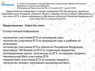 Предоставление информации о порядке проведения ГИА обучающихся, освоивших
образовательные программы основного общего и среднего (полного) общего образования, в
том числе в ЕГЭ, а также информации из баз данных субъектов Российской Федерации об
участниках ЕГЭ и о результатах ЕГЭ
II. Услуги, оказываемые государственными учреждениями субъекта Российской
Федерации и другими организациями
(Распоряжение Правительства РФ от 25 апреля 2011 года № 729-Р)
Услуга 5го этапа.Предоставление:
Статистическая информация:
•количество участников ЕГЭ за прошедшие годы;
•количество участников ЕГЭ за прошедшие годы в разбивке по
категориям;
•количество участников ЕГЭ в субъектах Российской Федерации,
получивших 100 баллов по ЕГЭ по отдельным предметам;
•распределение оценок, полученных за ЕГЭ, по каждому предмету;
•минимальный балл участников ЕГЭ;
•средний балл участников ЕГЭ по каждому предмету;
•количество человек, получивших минимальный балл;
 