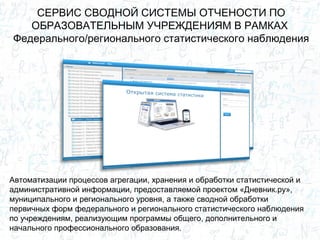 СЕРВИС СВОДНОЙ СИСТЕМЫ ОТЧЕНОСТИ ПО
ОБРАЗОВАТЕЛЬНЫМ УЧРЕЖДЕНИЯМ В РАМКАХ
Федерального/регионального статистического наблюдения
Автоматизации процессов агрегации, хранения и обработки статистической и
административной информации, предоставляемой проектом «Дневник.ру»,
муниципального и регионального уровня, а также сводной обработки
первичных форм федерального и регионального статистического наблюдения
по учреждениям, реализующим программы общего, дополнительного и
начального профессионального образования.
 