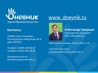 Контакты:
194044, Санкт-Петербург,
Петроградская набережная 36 А,
офис 309/310
Телефон: 8 (800) 100-06-07
Телефон: 8 (812) 490-70-33
Электронная почта:
team@company.dnevnik.ru
www. dnevnik.ru
Мобильный телефон: 8 (911) 835-11-25
Электронная почта:
a.skvortsov@company.dnevnik.ru
Александр Скворцов
Руководитель продуктов
ООО «Дневник.ру»
 