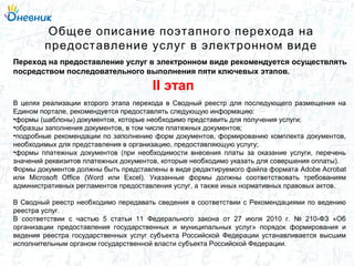 В целях реализации второго этапа перехода в Сводный реестр для последующего размещения на
Едином портале, рекомендуется предоставлять следующую информацию:
•формы (шаблоны) документов, которые необходимо представить для получения услуги;
•образцы заполнения документов, в том числе платежных документов;
•подробные рекомендации по заполнению форм документов, формированию комплекта документов,
необходимых для представления в организацию, предоставляющую услугу;
•формы платежных документов (при необходимости внесения платы за оказание услуги, перечень
значений реквизитов платежных документов, которые необходимо указать для совершения оплаты).
Формы документов должны быть представлены в виде редактируемого файла формата Adobe Acrobat
или Microsoft Office (Word или Excel). Указанные формы должны соответствовать требованиям
административных регламентов предоставления услуг, а также иных нормативных правовых актов.
В Сводный реестр необходимо передавать сведения в соответствии с Рекомендациями по ведению
реестра услуг.
В соответствии с частью 5 статьи 11 Федерального закона от 27 июля 2010 г. № 210-ФЗ «Об
организации предоставления государственных и муниципальных услуг» порядок формирования и
ведения реестра государственных услуг субъекта Российской Федерации устанавливается высшим
исполнительным органом государственной власти субъекта Российской Федерации.
Общее описание поэтапного перехода на
предоставление услуг в электронном виде
Переход на предоставление услуг в электронном виде рекомендуется осуществлять
посредством последовательного выполнения пяти ключевых этапов.
II этап
 
