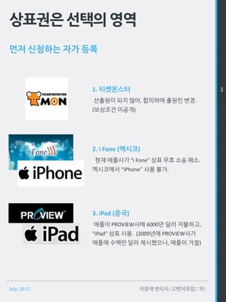 July, 2013 이광재 변리사/고벤처포럼(7月)
상표권은선택의영역
먼저 신청하는 자가 등록 1
2
3
4
5
6
7
8
9
10
11
12
1. 티켓몬스터
선출원이 되지 않아, 합의하에 출원인 변경.
(보상조건 미공개)
2. i Fone (멕시코)
현재 애플사가 “i Fone” 상표 무효 소송 패소.
멕시코에서 “iPhone” 사용 불가.
3. iPad (중국)
애플이 PROVIEW사에 6000만 달러 지불하고,
“iPad” 상표 사용. (2009년에 PROVIEW사가
애플에 수백만 달라 제시했으나, 애플이 거절)
 