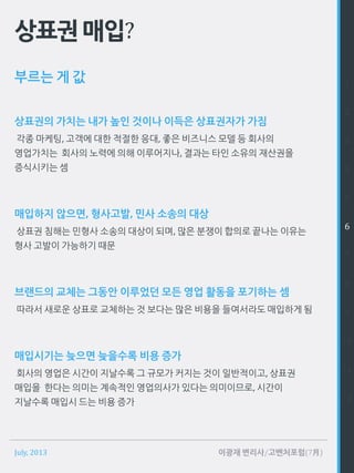 July, 2013 이광재 변리사/고벤처포럼(7月)
상표권매입?
상표권의 가치는 내가 높인 것이나 이득은 상표권자가 가짐
각종 마케팅, 고객에 대한 적절한 응대, 좋은 비즈니스 모델 등 회사의
영업가치는 회사의 노력에 의해 이루어지나, 결과는 타인 소유의 재산권을
증식시키는 셈
매입하지 않으면, 형사고발, 민사 소송의 대상
상표권 침해는 민형사 소송의 대상이 되며, 많은 분쟁이 합의로 끝나는 이유는
형사 고발이 가능하기 때문
브랜드의 교체는 그동안 이루었던 모든 영업 활동을 포기하는 셈
따라서 새로운 상표로 교체하는 것 보다는 많은 비용을 들여서라도 매입하게 됨
매입시기는 늦으면 늦을수록 비용 증가
회사의 영업은 시간이 지날수록 그 규모가 커지는 것이 일반적이고, 상표권
매입을 한다는 의미는 계속적인 영업의사가 있다는 의미이므로, 시간이
지날수록 매입시 드는 비용 증가
부르는 게 값 1
2
3
4
5
6
7
8
9
10
11
12
 