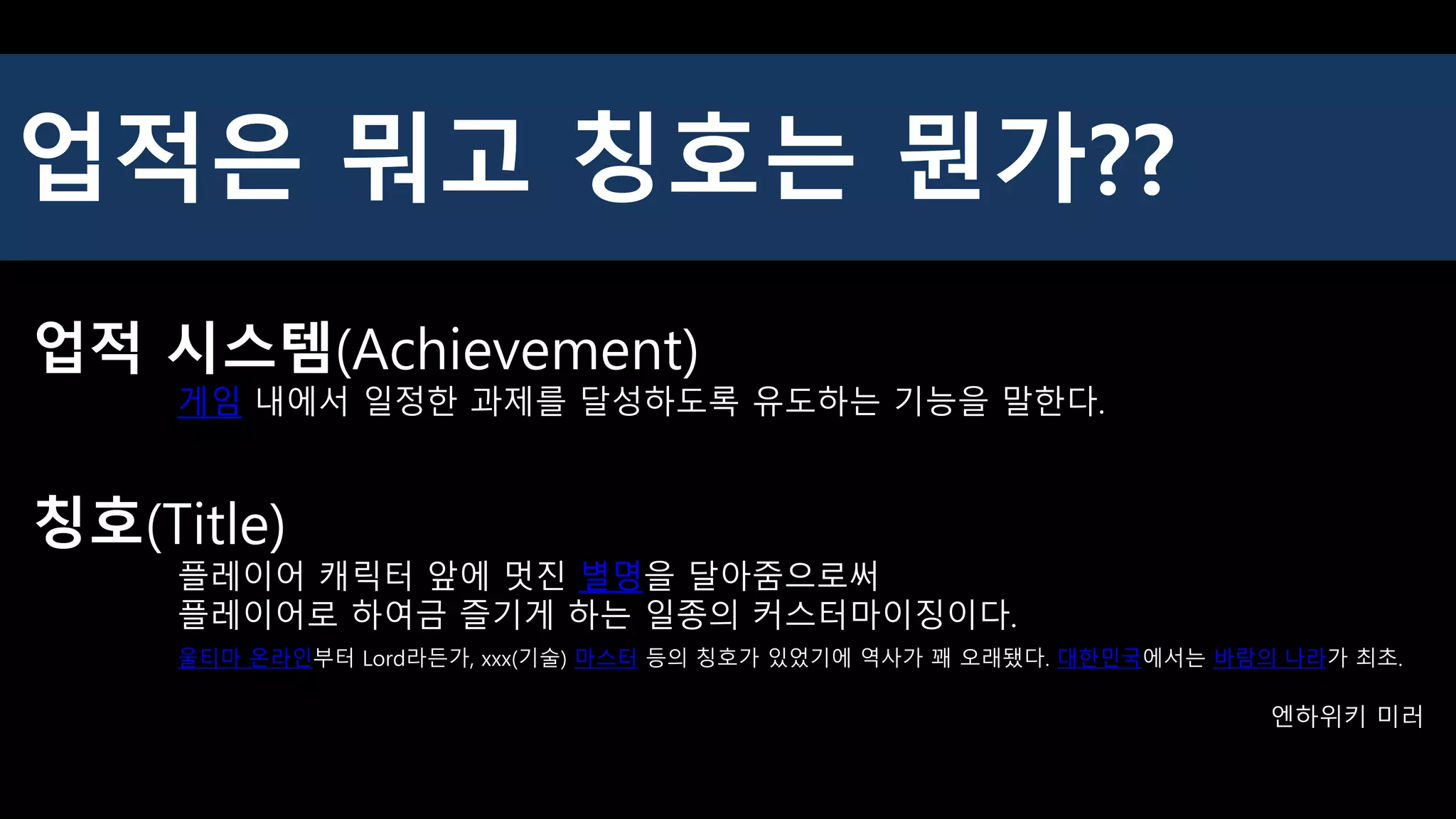업적은 뭐고 칭호는 뭔가??
업적 시스템(Achievement)
게임 내에서 일정한 과제를 달성하도록 유도하는 기능을 말한다.
칭호(Title)
플레이어 캐릭터 앞에 멋진 별명을 달아줌으로써
플레이어로 하여금 즐기게 하는 일종의 커스터마이징이다.
울티마 온라인부터 Lord라든가, xxx(기술) 마스터 등의 칭호가 있었기에 역사가 꽤 오래됐다. 대한민국에서는 바람의 나라가 최초.
엔하위키 미러
 