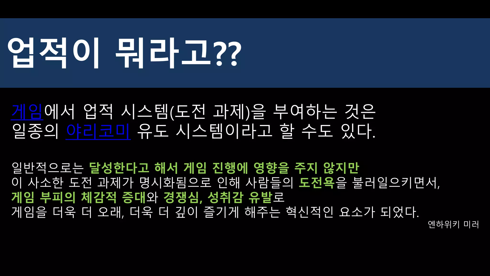 게임에서 업적 시스템(도전 과제)을 부여하는 것은
일종의 야리코미 유도 시스템이라고 할 수도 있다.
일반적으로는 달성한다고 해서 게임 진행에 영향을 주지 않지만
이 사소한 도전 과제가 명시화됨으로 인해 사람들의 도전욕을 불러일으키면서,
게임 부피의 체감적 증대와 경쟁심, 성취감 유발로
게임을 더욱 더 오래, 더욱 더 깊이 즐기게 해주는 혁신적인 요소가 되었다.
엔하위키 미러
업적이 뭐라고??
 
