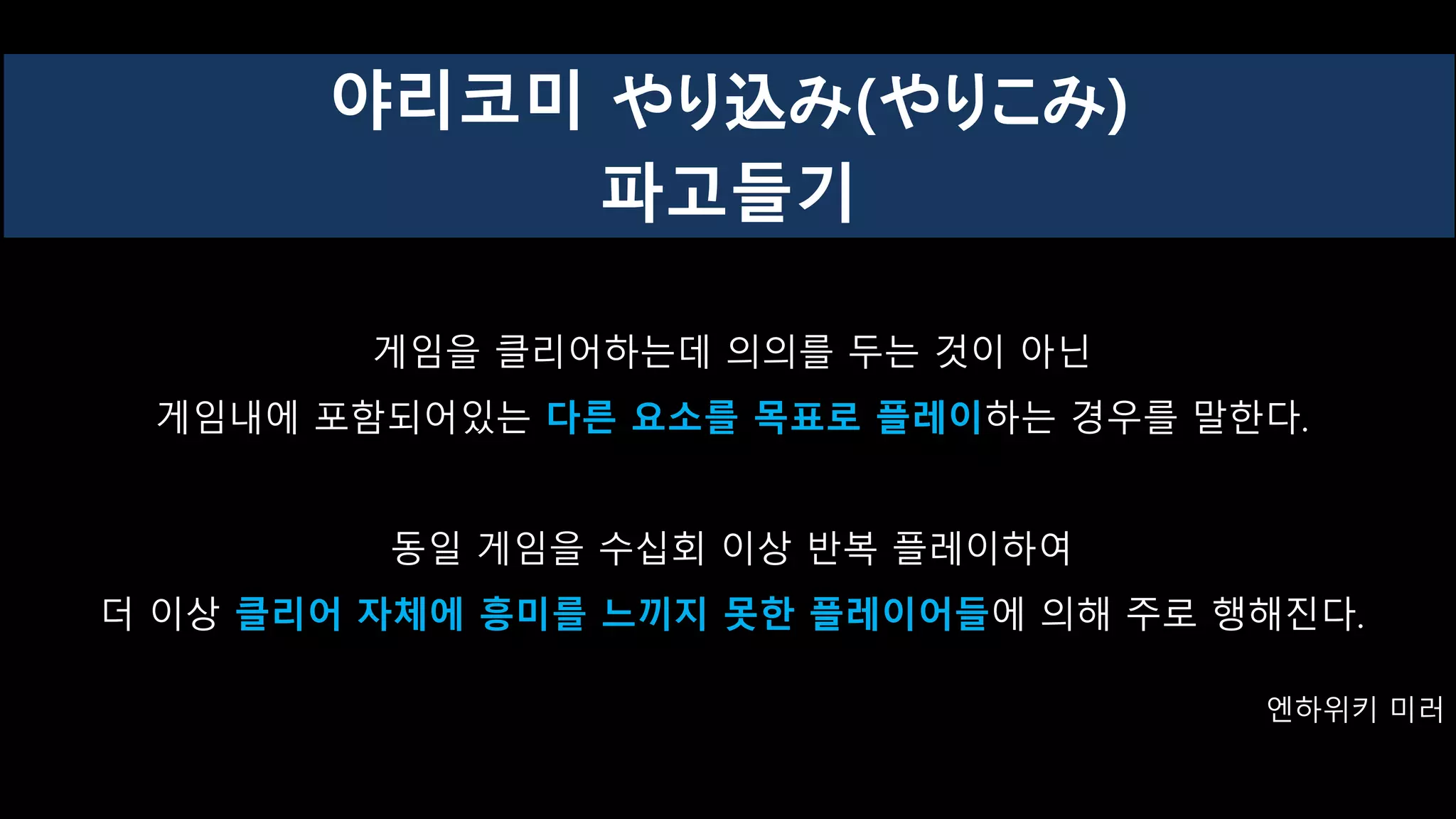 게임을 클리어하는데 의의를 두는 것이 아닌
게임내에 포함되어있는 다른 요소를 목표로 플레이하는 경우를 말한다.
동일 게임을 수십회 이상 반복 플레이하여
더 이상 클리어 자체에 흥미를 느끼지 못한 플레이어들에 의해 주로 행해진다.
엔하위키 미러
야리코미 やり込み(やりこみ)
파고들기
 