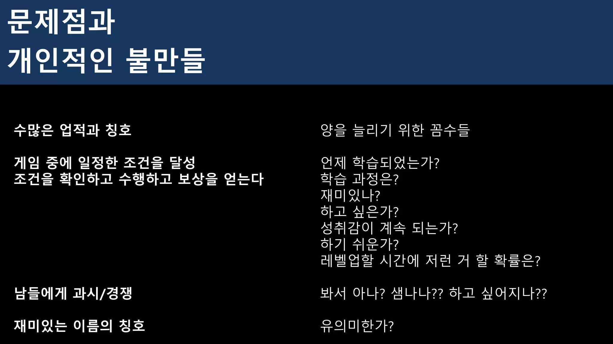 수많은 업적과 칭호 양을 늘리기 위한 꼼수들
게임 중에 일정한 조건을 달성 언제 학습되었는가?
조건을 확인하고 수행하고 보상을 얻는다 학습 과정은?
재미있나?
하고 싶은가?
성취감이 계속 되는가?
하기 쉬운가?
레벨업할 시간에 저런 거 할 확률은?
남들에게 과시/경쟁 봐서 아나? 샘나나?? 하고 싶어지나??
재미있는 이름의 칭호 유의미한가?
문제점과
개인적인 불만들
 