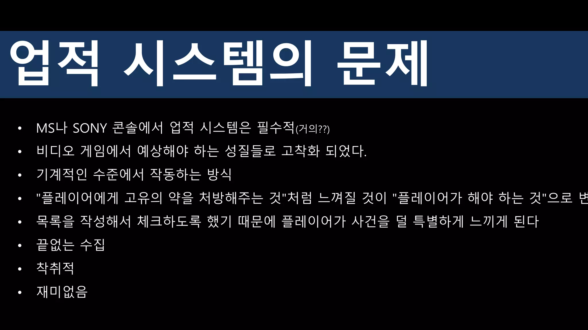 업적 시스템의 문제
• MS나 SONY 콘솔에서 업적 시스템은 필수적(거의??)
• 비디오 게임에서 예상해야 하는 성질들로 고착화 되었다.
• 기계적인 수준에서 작동하는 방식
• "플레이어에게 고유의 약을 처방해주는 것"처럼 느껴질 것이 "플레이어가 해야 하는 것"으로 변
• 목록을 작성해서 체크하도록 했기 때문에 플레이어가 사건을 덜 특별하게 느끼게 된다
• 끝없는 수집
• 착취적
• 재미없음
 
