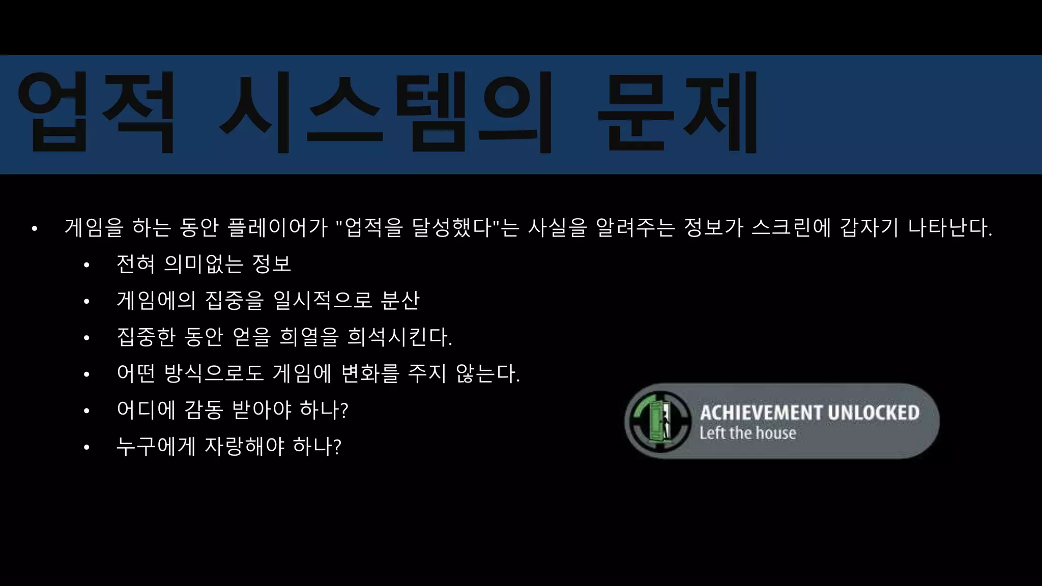 • 게임을 하는 동안 플레이어가 "업적을 달성했다"는 사실을 알려주는 정보가 스크린에 갑자기 나타난다.
• 전혀 의미없는 정보
• 게임에의 집중을 일시적으로 분산
• 집중한 동안 얻을 희열을 희석시킨다.
• 어떤 방식으로도 게임에 변화를 주지 않는다.
• 어디에 감동 받아야 하나?
• 누구에게 자랑해야 하나?
업적 시스템의 문제
 