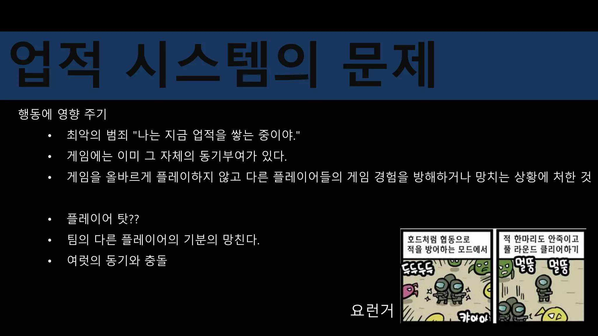행동에 영향 주기
• 최악의 범죄 "나는 지금 업적을 쌓는 중이야."
• 게임에는 이미 그 자체의 동기부여가 있다.
• 게임을 올바르게 플레이하지 않고 다른 플레이어들의 게임 경험을 방해하거나 망치는 상황에 처한 것
• 플레이어 탓??
• 팀의 다른 플레이어의 기분의 망친다.
• 여럿의 동기와 충돌
요런거
업적 시스템의 문제
 
