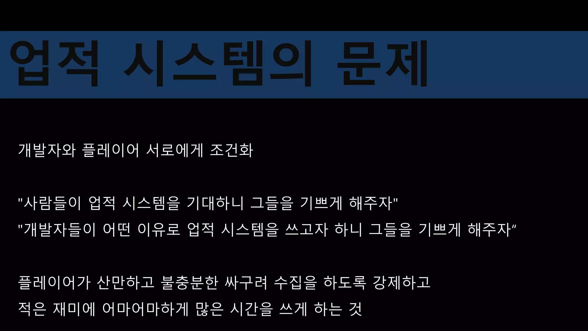 개발자와 플레이어 서로에게 조건화
"사람들이 업적 시스템을 기대하니 그들을 기쁘게 해주자"
"개발자들이 어떤 이유로 업적 시스템을 쓰고자 하니 그들을 기쁘게 해주자“
플레이어가 산만하고 불충분한 싸구려 수집을 하도록 강제하고
적은 재미에 어마어마하게 많은 시간을 쓰게 하는 것
업적 시스템의 문제
 