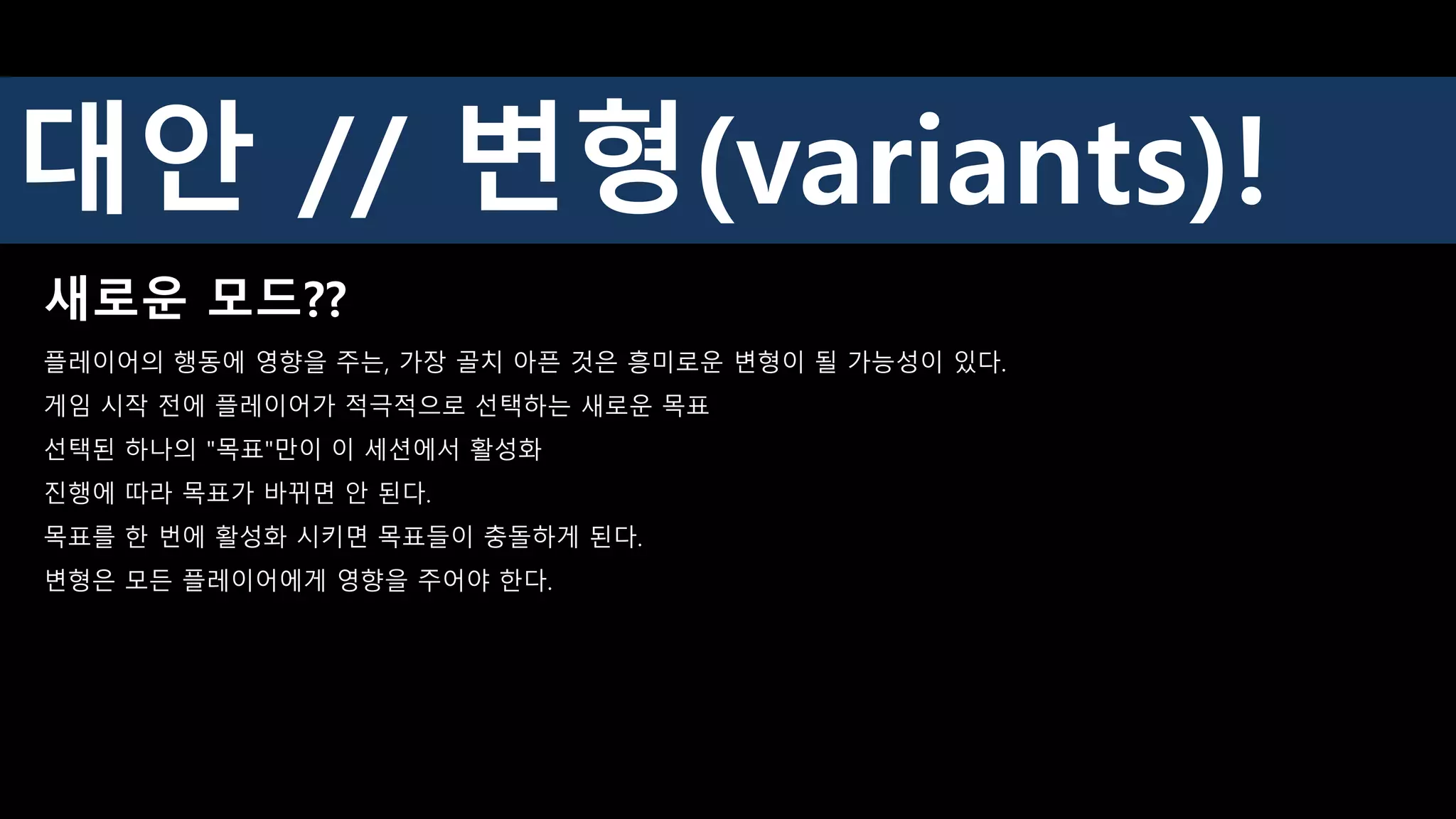 새로운 모드??
플레이어의 행동에 영향을 주는, 가장 골치 아픈 것은 흥미로운 변형이 될 가능성이 있다.
게임 시작 전에 플레이어가 적극적으로 선택하는 새로운 목표
선택된 하나의 "목표"만이 이 세션에서 활성화
진행에 따라 목표가 바뀌면 안 된다.
목표를 한 번에 활성화 시키면 목표들이 충돌하게 된다.
변형은 모든 플레이어에게 영향을 주어야 한다.
대안 // 변형(variants)!
 