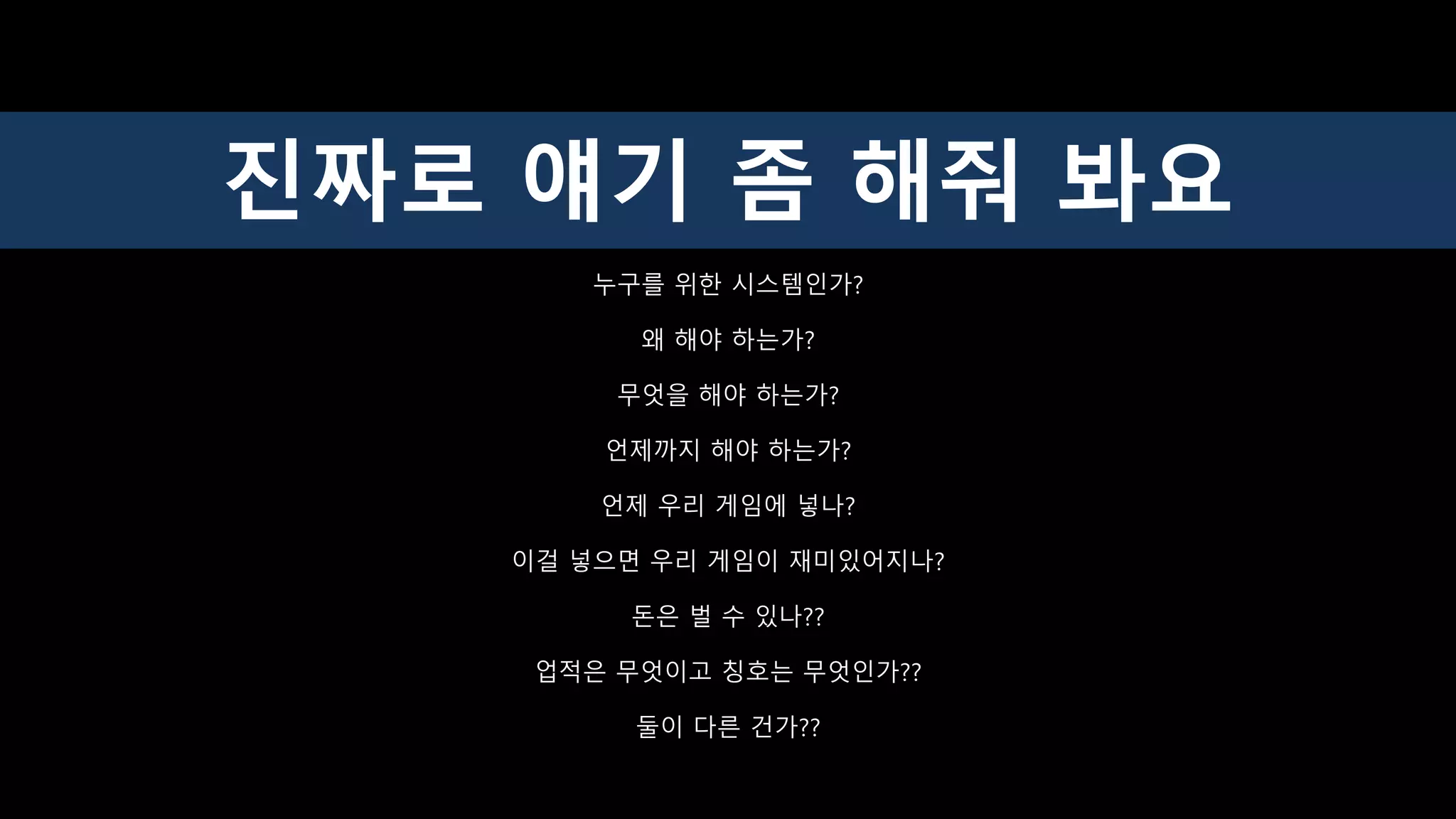 누구를 위한 시스템인가?
왜 해야 하는가?
무엇을 해야 하는가?
언제까지 해야 하는가?
언제 우리 게임에 넣나?
이걸 넣으면 우리 게임이 재미있어지나?
돈은 벌 수 있나??
업적은 무엇이고 칭호는 무엇인가??
둘이 다른 건가??
진짜로 얘기 좀 해줘 봐요
 