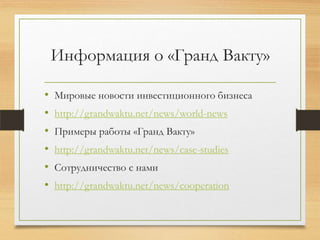 Информация о «Гранд Вакту»
• Мировые новости инвестиционного бизнеса
• http://grandwaktu.net/news/world-news
• Примеры работы «Гранд Вакту»
• http://grandwaktu.net/news/case-studies
• Сотрудничество с нами
• http://grandwaktu.net/news/cooperation
 