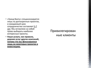  «Гранд Вакту» специализируется
лишь на долгосрочных проектах,
и ожидаемый срок
сотрудничества составляет 5-7
лет. Мы оставляем за собой
право выбирать наиболее
интересные проекты.
 Наши услуги, как правило,
дороже услуг других компаний,
потому что мы фокусируемся
лишь на некоторых проектах и
инвестициях.
 