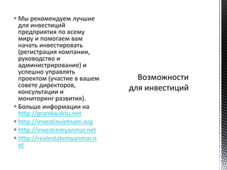  Мы рекомендуем лучшие
для инвестиций
предприятия по всему
миру и помогаем вам
начать инвестировать
(регистрация компании,
руководство и
администрирование) и
успешно управлять
проектом (участие в вашем
совете директоров,
консультации и
мониторинг развития).
 Больше информации на
http://grandwaktu.net
 http://investinvietnam.org
 http://investinmyanmar.net
 http://realestatemyanmar.n
et
 