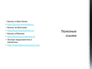 Бизнес в Шри-Ланке
 http://businessinsrilanka.eu
 Бизнес во Вьетнаме
 http://businessinvietnam.eu
 Бизнес в Мьянме
 http://businessinmyanmar.eu
 Экспорт медикаментов и
косметики
 http://exportpharmaceuticals.com
 