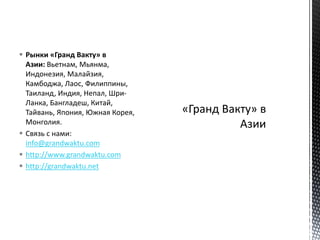  Рынки «Гранд Вакту» в
Азии: Вьетнам, Мьянма,
Индонезия, Малайзия,
Камбоджа, Лаос, Филиппины,
Таиланд, Индия, Непал, Шри-
Ланка, Бангладеш, Китай,
Тайвань, Япония, Южная Корея,
Монголия.
 Связь с нами:
info@grandwaktu.com
 http://www.grandwaktu.com
 http://grandwaktu.net
 