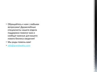  Обращайтесь к нам с любыми
вопросами! Дружелюбные
специалисты нашего отдела
поддержки помогут вам и
сообщат важные для вашего
нового бизнеса сведения!
 Мы рады помочь вам!
 info@grandwaktu.com
info@grandwaktu
.com
 