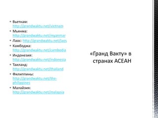  Вьетнам:
http://grandwaktu.net/vietnam
 Мьянма:
http://grandwaktu.net/myanmar
 Лаос: http://grandwaktu.net/laos
 Камбоджа:
http://grandwaktu.net/cambodia
 Индонезия:
http://grandwaktu.net/indonesia
 Таиланд:
http://grandwaktu.net/thailand
 Филиппины:
http://grandwaktu.net/the-
philippines
 Малайзия:
http://grandwaktu.net/malaysia
 
