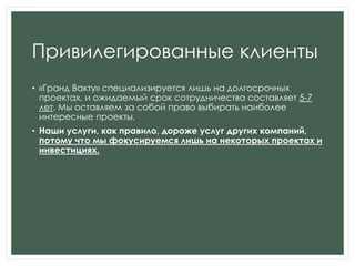 Привилегированные клиенты
• «Гранд Вакту» специализируется лишь на долгосрочных
проектах, и ожидаемый срок сотрудничества составляет 5-7
лет. Мы оставляем за собой право выбирать наиболее
интересные проекты.
• Наши услуги, как правило, дороже услуг других компаний,
потому что мы фокусируемся лишь на некоторых проектах и
инвестициях.
 