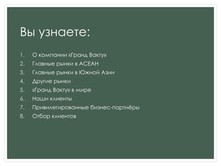 Вы узнаете:
1. О компании «Гранд Вакту»
2. Главные рынки в АСЕАН
3. Главные рынки в Южной Азии
4. Другие рынки
5. «Гранд Вакту» в мире
6. Наши клиенты
7. Привилегированные бизнес-партнѐры
8. Отбор клиентов
 