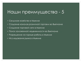 Наши преимущества - 5
• Сельское хозяйство в Мьянме
• Создание каналов розничной торговли во Вьетнаме
• Создание торговой сети в Мьянме
• Поиск заложенной недвижимости во Вьетнаме
• Разрешение на горные работы в Мьянме
• Исследования рынка в Мьянме
 