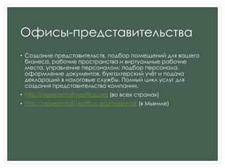 Офисы-представительства
• Создание представительств, подбор помещений для вашего
бизнеса, рабочие пространства и виртуальные рабочие
места, управление персоналом: подбор персонала,
оформление документов, бухгалтерский учѐт и подача
деклараций в налоговые службы. Полный цикл услуг для
создания представительства компании.
• http://representativeoffice.org (во всех странах)
• http://representativeoffice.org/myanmar (в Мьянме)
 