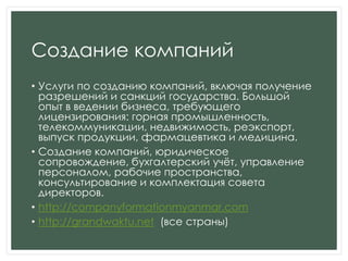 Создание компаний
• Услуги по созданию компаний, включая получение
разрешений и санкций государства. Большой
опыт в ведении бизнеса, требующего
лицензирования: горная промышленность,
телекоммуникации, недвижимость, реэкспорт,
выпуск продукции, фармацевтика и медицина.
• Создание компаний, юридическое
сопровождение, бухгалтерский учѐт, управление
персоналом, рабочие пространства,
консультирование и комплектация совета
директоров.
• http://companyformationmyanmar.com
• http://grandwaktu.net (все страны)
 
