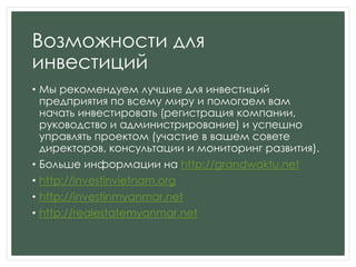Возможности для
инвестиций
• Мы рекомендуем лучшие для инвестиций
предприятия по всему миру и помогаем вам
начать инвестировать (регистрация компании,
руководство и администрирование) и успешно
управлять проектом (участие в вашем совете
директоров, консультации и мониторинг развития).
• Больше информации на http://grandwaktu.net
• http://investinvietnam.org
• http://investinmyanmar.net
• http://realestatemyanmar.net
 