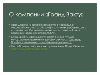 О компании «Гранд Вакту»
• «Гранд Вакту» («Прекрасное время» в переводе с
индонезийского и малайского) – компания, работающая с
тщательно отобранными клиентами на рынках Азии, в
основном на рынках стран АСЕАН.
• Специалисты «Гранд Вакту» входят в число лучших
консультантов в различных деловых секторах. Опытные.
Профессиональные. Нацеленные на результат.
• Мы работаем почти во всех странах Азии. Подробнее на
http://www.grandwaktu.com
 