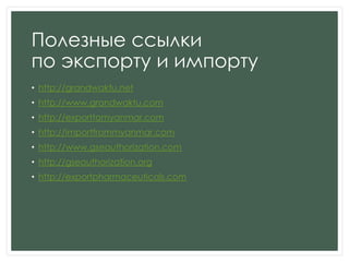 Полезные ссылки
по экспорту и импорту
• http://grandwaktu.net
• http://www.grandwaktu.com
• http://exporttomyanmar.com
• http://importfrommyanmar.com
• http://www.gseauthorization.com
• http://gseauthorization.org
• http://exportpharmaceuticals.com
 