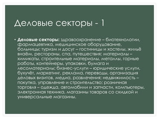 Деловые секторы - 1
• Деловые секторы: здравоохранение – биотехнологии,
фармацевтика, медицинское оборудование,
больницы; туризм и досуг – гостиницы и хостелы, жильѐ
внаѐм, рестораны, спа, путешествия; материалы –
химикаты, строительные материалы, металлы, горные
работы, контейнеры, упаковки, бумага и
лесоматериалы; бизнес-услуги – юридические услуги,
бухучѐт, маркетинг, реклама, переводы, организация
деловых визитов, медиа, развлечения; недвижимость –
покупка, управление и строительство; розничная
торговля – одежда, автомобили и запчасти, компьютеры,
электронная техника, магазины товаров со скидкой и
универсальные магазины.
 