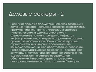 Деловые секторы - 2
• Розничная продажа продуктов и напитков, товары для
дома и интерьера – сельское хозяйство, скотоводство,
продукты питания, напитки, хозтовары и средства
гигиены, текстиль и одежда; энергетика –
альтернативные источники энергии, нефть, газ,
нефтепродукты, гидроэнергетика, удаление отходов;
промышленность – автомобили, комплектующие,
строительство, инжиниринг, промышленные
конгломераты, машинное оборудование, перевозки,
инфраструктура; высокие технологии – электронная
коммерция, компьютеры, аппаратное обеспечение,
электроника, сети и сетевое программное
обеспечение, Интернет-сервисы, программы,
полупроводниковые системы, создание IT-центров.
 
